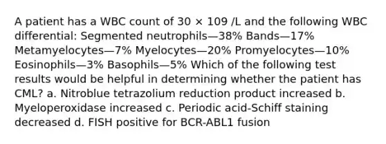 A patient has a WBC count of 30 × 109 /L and the following WBC differential: Segmented neutrophils—38% Bands—17% Metamyelocytes—7% Myelocytes—20% Promyelocytes—10% Eosinophils—3% Basophils—5% Which of the following test results would be helpful in determining whether the patient has CML? a. Nitroblue tetrazolium reduction product increased b. Myeloperoxidase increased c. Periodic acid-Schiff staining decreased d. FISH positive for BCR-ABL1 fusion