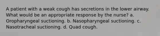 A patient with a weak cough has secretions in the lower airway. What would be an appropriate response by the nurse? a. Oropharyngeal suctioning. b. Nasopharyngeal suctioning. c. Nasotracheal suctioning. d. Quad cough.