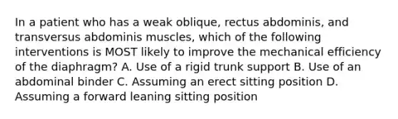 In a patient who has a weak oblique, rectus abdominis, and transversus abdominis muscles, which of the following interventions is MOST likely to improve the mechanical efficiency of the diaphragm? A. Use of a rigid trunk support B. Use of an abdominal binder C. Assuming an erect sitting position D. Assuming a forward leaning sitting position