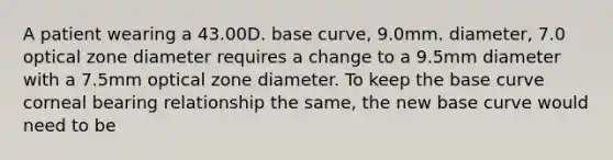 A patient wearing a 43.00D. base curve, 9.0mm. diameter, 7.0 optical zone diameter requires a change to a 9.5mm diameter with a 7.5mm optical zone diameter. To keep the base curve corneal bearing relationship the same, the new base curve would need to be