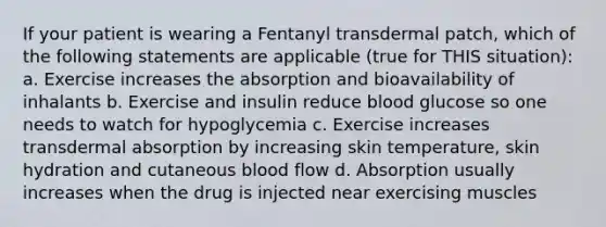 If your patient is wearing a Fentanyl transdermal patch, which of the following statements are applicable (true for THIS situation): a. Exercise increases the absorption and bioavailability of inhalants b. Exercise and insulin reduce blood glucose so one needs to watch for hypoglycemia c. Exercise increases transdermal absorption by increasing skin temperature, skin hydration and cutaneous blood flow d. Absorption usually increases when the drug is injected near exercising muscles