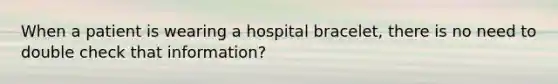 When a patient is wearing a hospital bracelet, there is no need to double check that information?