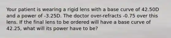 Your patient is wearing a rigid lens with a base curve of 42.50D and a power of -3.25D. The doctor over-refracts -0.75 over this lens. If the final lens to be ordered will have a base curve of 42.25, what will its power have to be?