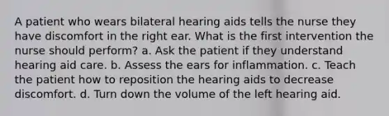 A patient who wears bilateral hearing aids tells the nurse they have discomfort in the right ear. What is the first intervention the nurse should perform? a. Ask the patient if they understand hearing aid care. b. Assess the ears for inflammation. c. Teach the patient how to reposition the hearing aids to decrease discomfort. d. Turn down the volume of the left hearing aid.