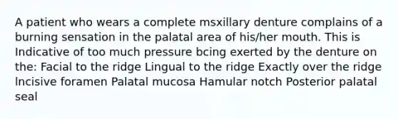 A patient who wears a complete msxillary denture complains of a burning sensation in the palatal area of his/her mouth. This is Indicative of too much pressure bcing exerted by the denture on the: Facial to the ridge Lingual to the ridge Exactly over the ridge lncisive foramen Palatal mucosa Hamular notch Posterior palatal seal