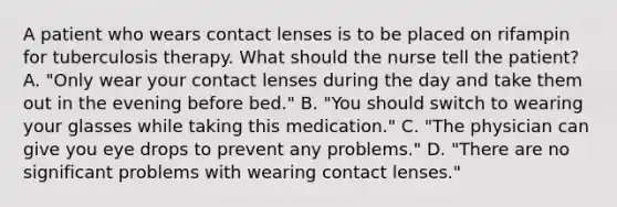 A patient who wears contact lenses is to be placed on rifampin for tuberculosis therapy. What should the nurse tell the patient? A. "Only wear your contact lenses during the day and take them out in the evening before bed." B. "You should switch to wearing your glasses while taking this medication." C. "The physician can give you eye drops to prevent any problems." D. "There are no significant problems with wearing contact lenses."