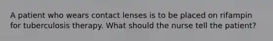 A patient who wears contact lenses is to be placed on rifampin for tuberculosis therapy. What should the nurse tell the patient?