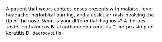 A patient that wears contact lenses presents with malaise, fever, headache, periorbital burning, and a vesicular rash involving the tip of the nose. What is your differential diagnosis? A. herpes zoster opthalmicus B. acanthamoeba keratitis C. herpes simplex keratitis D. dacrocystitis