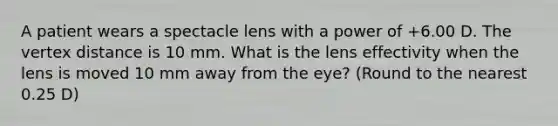 A patient wears a spectacle lens with a power of +6.00 D. The vertex distance is 10 mm. What is the lens effectivity when the lens is moved 10 mm away from the eye? (Round to the nearest 0.25 D)