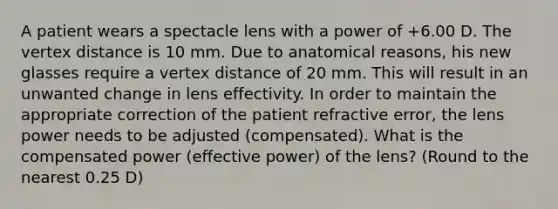 A patient wears a spectacle lens with a power of +6.00 D. The vertex distance is 10 mm. Due to anatomical reasons, his new glasses require a vertex distance of 20 mm. This will result in an unwanted change in lens effectivity. In order to maintain the appropriate correction of the patient refractive error, the lens power needs to be adjusted (compensated). What is the compensated power (effective power) of the lens? (Round to the nearest 0.25 D)