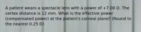 A patient wears a spectacle lens with a power of +7.00 D. The vertex distance is 12 mm. What is the effective power (compensated power) at the patient's corneal plane? (Round to the nearest 0.25 D)