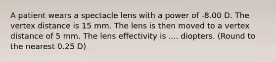 A patient wears a spectacle lens with a power of -8.00 D. The vertex distance is 15 mm. The lens is then moved to a vertex distance of 5 mm. The lens effectivity is .... diopters. (Round to the nearest 0.25 D)