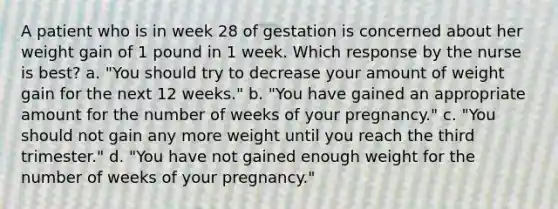 A patient who is in week 28 of gestation is concerned about her weight gain of 1 pound in 1 week. Which response by the nurse is best? a. "You should try to decrease your amount of weight gain for the next 12 weeks." b. "You have gained an appropriate amount for the number of weeks of your pregnancy." c. "You should not gain any more weight until you reach the third trimester." d. "You have not gained enough weight for the number of weeks of your pregnancy."