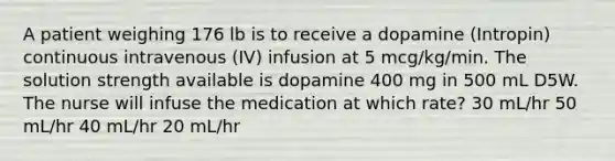 A patient weighing 176 lb is to receive a dopamine (Intropin) continuous intravenous (IV) infusion at 5 mcg/kg/min. The solution strength available is dopamine 400 mg in 500 mL D5W. The nurse will infuse the medication at which rate? 30 mL/hr 50 mL/hr 40 mL/hr 20 mL/hr