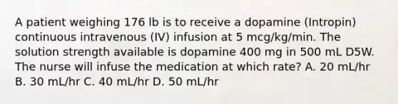 A patient weighing 176 lb is to receive a dopamine (Intropin) continuous intravenous (IV) infusion at 5 mcg/kg/min. The solution strength available is dopamine 400 mg in 500 mL D5W. The nurse will infuse the medication at which rate? A. 20 mL/hr B. 30 mL/hr C. 40 mL/hr D. 50 mL/hr