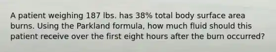 A patient weighing 187 lbs. has 38% total body surface area burns. Using the Parkland formula, how much fluid should this patient receive over the first eight hours after the burn occurred?