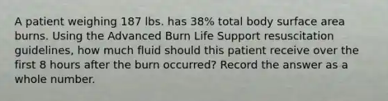 A patient weighing 187 lbs. has 38% total body surface area burns. Using the Advanced Burn Life Support resuscitation guidelines, how much fluid should this patient receive over the first 8 hours after the burn occurred? Record the answer as a whole number.