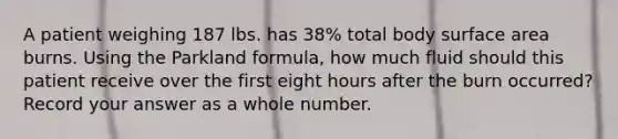 A patient weighing 187 lbs. has 38% total body surface area burns. Using the Parkland formula, how much fluid should this patient receive over the first eight hours after the burn occurred? Record your answer as a whole number.