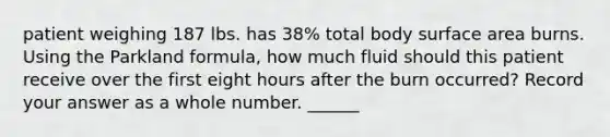 patient weighing 187 lbs. has 38% total body surface area burns. Using the Parkland formula, how much fluid should this patient receive over the first eight hours after the burn occurred? Record your answer as a whole number. ______