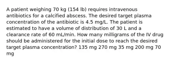 A patient weighing 70 kg (154 lb) requires intravenous antibiotics for a calcified abscess. The desired target plasma concentration of the antibiotic is 4.5 mg/L. The patient is estimated to have a volume of distribution of 30 L and a clearance rate of 60 mL/min. How many milligrams of the IV drug should be administered for the initial dose to reach the desired target plasma concentration? 135 mg 270 mg 35 mg 200 mg 70 mg