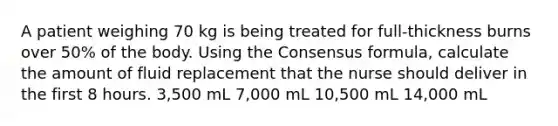 A patient weighing 70 kg is being treated for full-thickness burns over 50% of the body. Using the Consensus formula, calculate the amount of fluid replacement that the nurse should deliver in the first 8 hours. 3,500 mL 7,000 mL 10,500 mL 14,000 mL