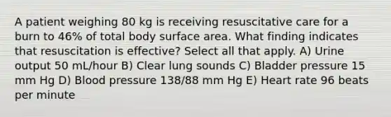 A patient weighing 80 kg is receiving resuscitative care for a burn to 46% of total body surface area. What finding indicates that resuscitation is effective? Select all that apply. A) Urine output 50 mL/hour B) Clear lung sounds C) Bladder pressure 15 mm Hg D) Blood pressure 138/88 mm Hg E) Heart rate 96 beats per minute