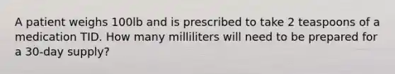 A patient weighs 100lb and is prescribed to take 2 teaspoons of a medication TID. How many milliliters will need to be prepared for a 30-day supply?