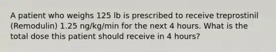 A patient who weighs 125 lb is prescribed to receive treprostinil (Remodulin) 1.25 ng/kg/min for the next 4 hours. What is the total dose this patient should receive in 4 hours?