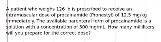 A patient who weighs 126 lb is prescribed to receive an intramuscular dose of procainamide (Pronestyl) of 12.5 mg/kg immediately. The available parenteral form of procainamide is a solution with a concentration of 500 mg/mL. How many milliliters will you prepare for the correct dose?