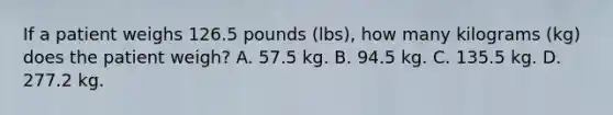 If a patient weighs 126.5 pounds (lbs), how many kilograms (kg) does the patient weigh? A. 57.5 kg. B. 94.5 kg. C. 135.5 kg. D. 277.2 kg.