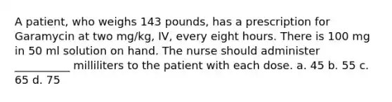 A patient, who weighs 143 pounds, has a prescription for Garamycin at two mg/kg, IV, every eight hours. There is 100 mg in 50 ml solution on hand. The nurse should administer __________ milliliters to the patient with each dose. a. 45 b. 55 c. 65 d. 75