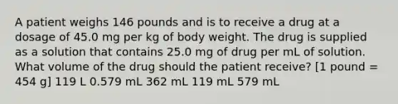 A patient weighs 146 pounds and is to receive a drug at a dosage of 45.0 mg per kg of body weight. The drug is supplied as a solution that contains 25.0 mg of drug per mL of solution. What volume of the drug should the patient receive? [1 pound = 454 g] 119 L 0.579 mL 362 mL 119 mL 579 mL