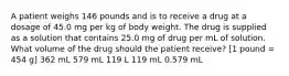 A patient weighs 146 pounds and is to receive a drug at a dosage of 45.0 mg per kg of body weight. The drug is supplied as a solution that contains 25.0 mg of drug per mL of solution. What volume of the drug should the patient receive? [1 pound = 454 g] 362 mL 579 mL 119 L 119 mL 0.579 mL