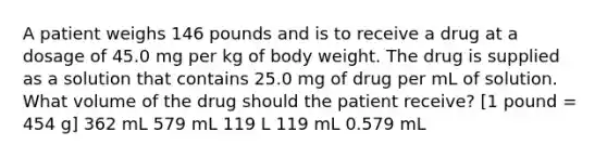 A patient weighs 146 pounds and is to receive a drug at a dosage of 45.0 mg per kg of body weight. The drug is supplied as a solution that contains 25.0 mg of drug per mL of solution. What volume of the drug should the patient receive? [1 pound = 454 g] 362 mL 579 mL 119 L 119 mL 0.579 mL