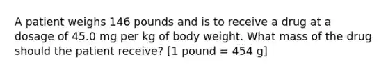 A patient weighs 146 pounds and is to receive a drug at a dosage of 45.0 mg per kg of body weight. What mass of the drug should the patient receive? [1 pound = 454 g]