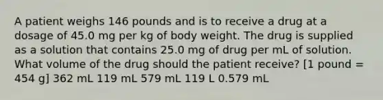 A patient weighs 146 pounds and is to receive a drug at a dosage of 45.0 mg per kg of body weight. The drug is supplied as a solution that contains 25.0 mg of drug per mL of solution. What volume of the drug should the patient receive? [1 pound = 454 g] 362 mL 119 mL 579 mL 119 L 0.579 mL