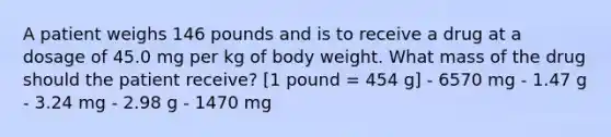 A patient weighs 146 pounds and is to receive a drug at a dosage of 45.0 mg per kg of body weight. What mass of the drug should the patient receive? [1 pound = 454 g] - 6570 mg - 1.47 g - 3.24 mg - 2.98 g - 1470 mg