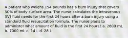 A patient who weighs 154 pounds has a burn injury that covers 50% of body surface area. The nurse calculates the intravenous (IV) fluid needs for the first 24 hours after a burn injury using a standard fluid resuscitation formula. The nurse plans to administer what amount of fluid in the first 24 hours? a. 2800 mL b. 7000 mL c. 14 L d. 28 L