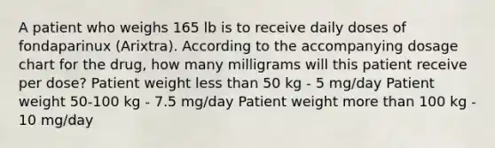 A patient who weighs 165 lb is to receive daily doses of fondaparinux (Arixtra). According to the accompanying dosage chart for the drug, how many milligrams will this patient receive per dose? Patient weight less than 50 kg - 5 mg/day Patient weight 50-100 kg - 7.5 mg/day Patient weight more than 100 kg - 10 mg/day