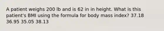 A patient weighs 200 lb and is 62 in in height. What is this patient's BMI using the formula for body mass index? 37.18 36.95 35.05 38.13