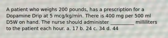 A patient who weighs 200 pounds, has a prescription for a Dopamine Drip at 5 mcg/kg/min. There is 400 mg per 500 ml D5W on hand. The nurse should administer __________ milliliters to the patient each hour. a. 17 b. 24 c. 34 d. 44