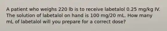 A patient who weighs 220 lb is to receive labetalol 0.25 mg/kg IV. The solution of labetalol on hand is 100 mg/20 mL. How many mL of labetalol will you prepare for a correct dose?