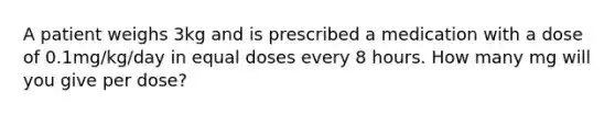 A patient weighs 3kg and is prescribed a medication with a dose of 0.1mg/kg/day in equal doses every 8 hours. How many mg will you give per dose?