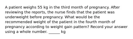 A patient weighs 55 kg in the third month of pregnancy. After reviewing the reports, the nurse finds that the patient was underweight before pregnancy. What would be the recommended weight of the patient in the fourth month of pregnancy according to weight gain pattern? Record your answer using a whole number. ______ kg