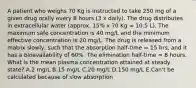 A patient who weighs 70 Kg is instructed to take 250 mg of a given drug orally every 8 hours (3 x daily). The drug distributes in extracellular water (approx. 15% x 70 Kg = 10.5 L). The maximum safe concentration is 40 mg/L and the minimum effective concentration is 20 mg/L. The drug is released from a matrix slowly, such that the absorption half‑time = 15 hrs, and it has a bioavailability of 60%. The elimination half‑time = 8 hours. What is the mean plasma concentration attained at steady state? A.2 mg/L B.15 mg/L C.20 mg/L D.150 mg/L E.Can't be calculated because of slow absorption