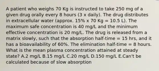 A patient who weighs 70 Kg is instructed to take 250 mg of a given drug orally every 8 hours (3 x daily). The drug distributes in extracellular water (approx. 15% x 70 Kg = 10.5 L). The maximum safe concentration is 40 mg/L and the minimum effective concentration is 20 mg/L. The drug is released from a matrix slowly, such that the absorption half‑time = 15 hrs, and it has a bioavailability of 60%. The elimination half‑time = 8 hours. What is the mean plasma concentration attained at steady state? A.2 mg/L B.15 mg/L C.20 mg/L D.150 mg/L E.Can't be calculated because of slow absorption