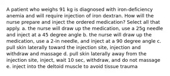 A patient who weighs 91 kg is diagnosed with iron-deficiency anemia and will require injection of iron dextran. How will the nurse prepare and inject the ordered medication? Select all that apply. a. the nurse will draw up the medication, use a 25g needle and inject at a 45 degree angle b. the nurse will draw up the medication, use a 2-in needle, and inject at a 90 degree angle c. pull skin laterally toward the injection site, injection and withdraw and massage d. pull skin laterally away from the injection site, inject, wait 10 sec, withdraw, and do not massage e. inject into the deltoid muscle to avoid tissue trauma