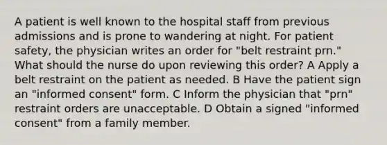 A patient is well known to the hospital staff from previous admissions and is prone to wandering at night. For patient safety, the physician writes an order for "belt restraint prn." What should the nurse do upon reviewing this order? A Apply a belt restraint on the patient as needed. B Have the patient sign an "informed consent" form. C Inform the physician that "prn" restraint orders are unacceptable. D Obtain a signed "informed consent" from a family member.