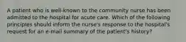 A patient who is well-known to the community nurse has been admitted to the hospital for acute care. Which of the following principles should inform the nurse's response to the hospital's request for an e-mail summary of the patient's history?