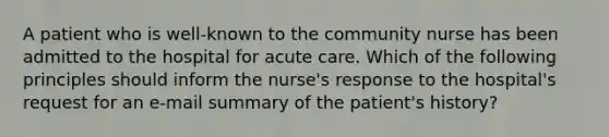 A patient who is well-known to the community nurse has been admitted to the hospital for acute care. Which of the following principles should inform the nurse's response to the hospital's request for an e-mail summary of the patient's history?